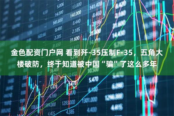 金色配资门户网 看到歼-35压制F-35,五角大楼破防,终于知道被中国“骗”了这么多年