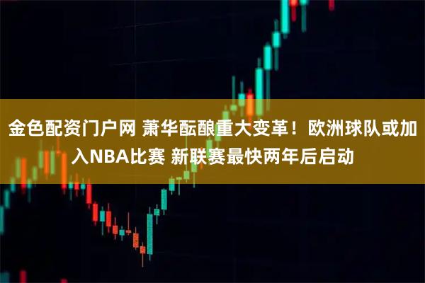 金色配资门户网 萧华酝酿重大变革!欧洲球队或加入NBA比赛 新联赛最快两年后启动