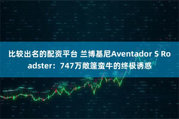 比较出名的配资平台 兰博基尼Aventador S Roadster:747万敞篷蛮牛的终极诱惑