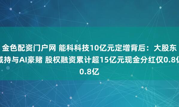 金色配资门户网 能科科技10亿元定增背后：大股东减持与AI豪赌 股权融资累计超15亿元现金分红仅0.8亿