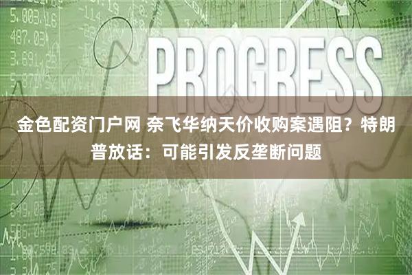 金色配资门户网 奈飞华纳天价收购案遇阻?特朗普放话:可能引发反垄断问题