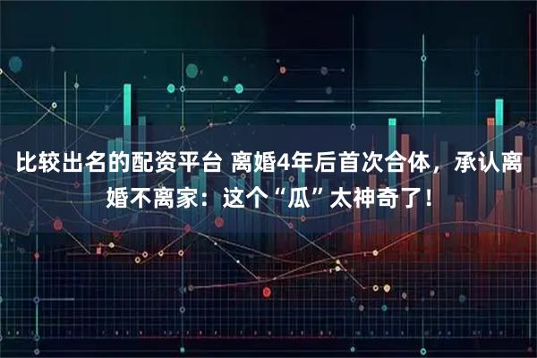 比较出名的配资平台 离婚4年后首次合体，承认离婚不离家：这个“瓜”太神奇了！