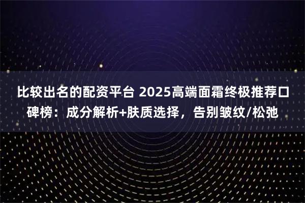 比较出名的配资平台 2025高端面霜终极推荐口碑榜：成分解析+肤质选择，告别皱纹/松弛
