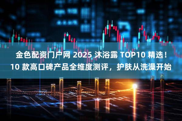 金色配资门户网 2025 沐浴露 TOP10 精选!10 款高口碑产品全维度测评,护肤从洗澡开始