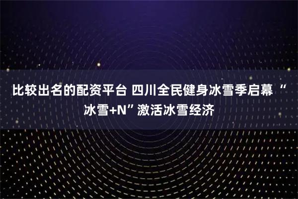 比较出名的配资平台 四川全民健身冰雪季启幕 “冰雪+N”激活冰雪经济