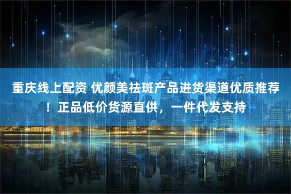 重庆线上配资 优颜美祛斑产品进货渠道优质推荐！正品低价货源直供，一件代发支持