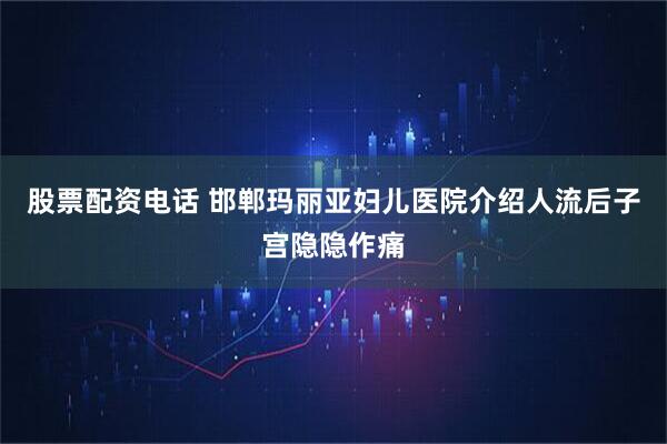 股票配资电话 邯郸玛丽亚妇儿医院介绍人流后子宫隐隐作痛