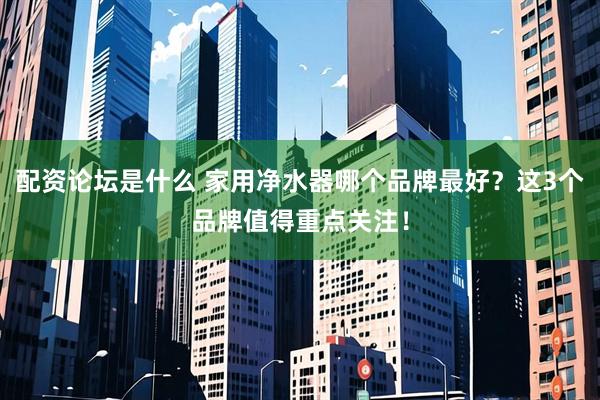 配资论坛是什么 家用净水器哪个品牌最好？这3个品牌值得重点关注！