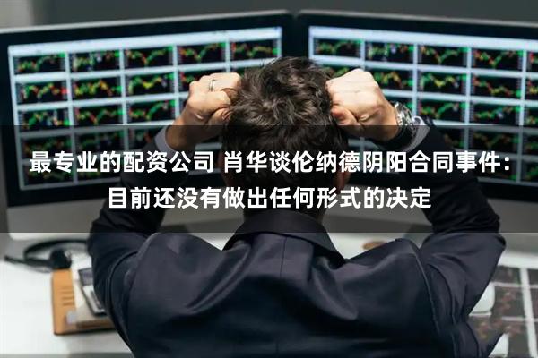 最专业的配资公司 肖华谈伦纳德阴阳合同事件：目前还没有做出任何形式的决定