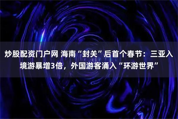 炒股配资门户网 海南“封关”后首个春节：三亚入境游暴增3倍，外国游客涌入“环游世界”