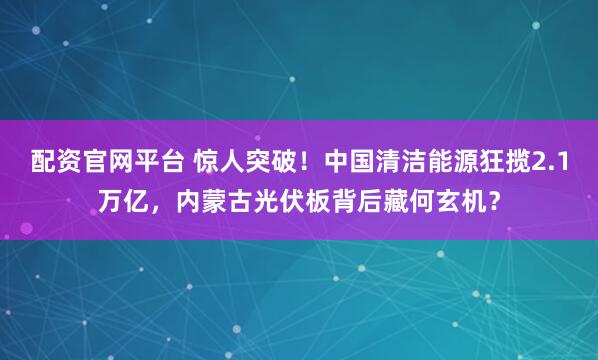配资官网平台 惊人突破!中国清洁能源狂揽2.1万亿,内蒙古光伏板背后藏何玄机?