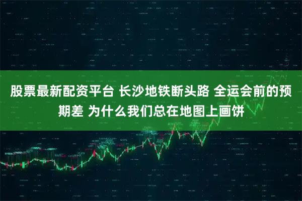 股票最新配资平台 长沙地铁断头路 全运会前的预期差 为什么我们总在地图上画饼