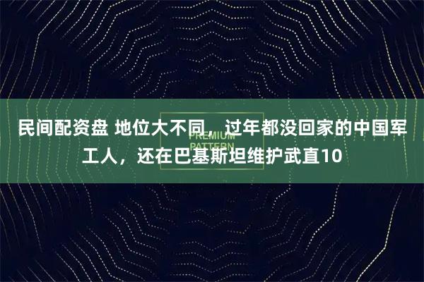 民间配资盘 地位大不同，过年都没回家的中国军工人，还在巴基斯坦维护武直10