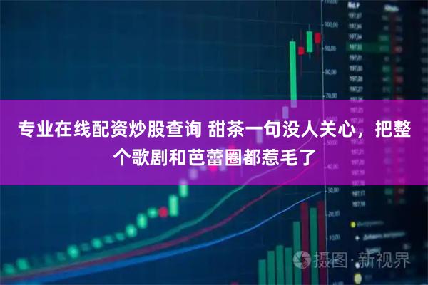 专业在线配资炒股查询 甜茶一句没人关心，把整个歌剧和芭蕾圈都惹毛了