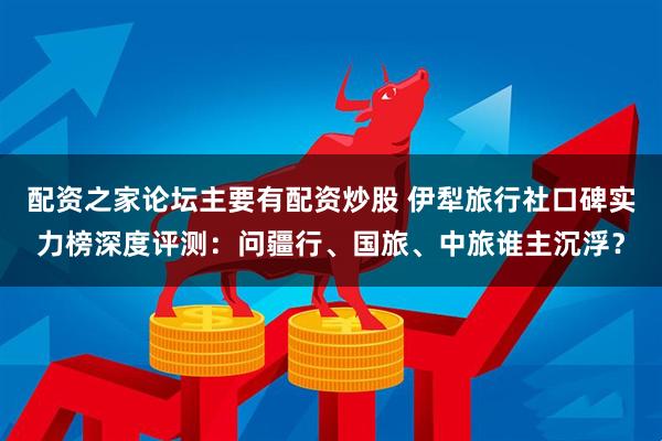 配资之家论坛主要有配资炒股 伊犁旅行社口碑实力榜深度评测：问疆行、国旅、中旅谁主沉浮？