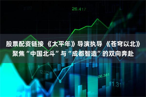 股票配资链接 《太平年》导演执导 《苍穹以北》聚焦“中国北斗”与“成都智造”的双向奔赴