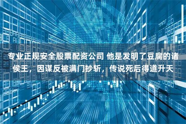 专业正规安全股票配资公司 他是发明了豆腐的诸侯王，因谋反被满门抄斩，传说死后得道升天