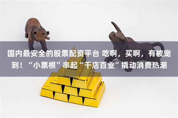国内最安全的股票配资平台 吃啊，买啊，有被宠到！“小票根”串起“千店百业”撬动消费热潮